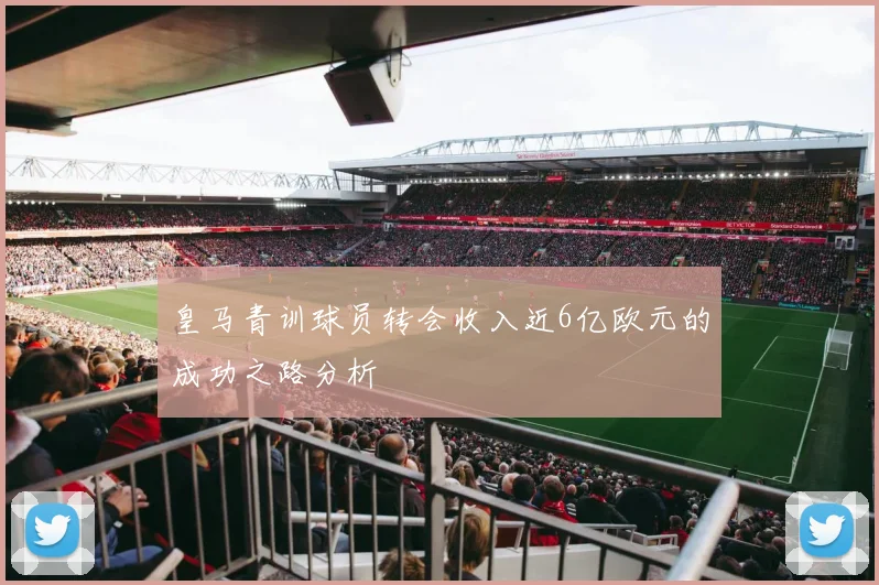皇马青训球员转会收入近6亿欧元的成功之路分析