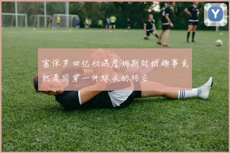 富保罗回忆初遇詹姆斯时的趣事竟然是同穿一件球衣的巧合