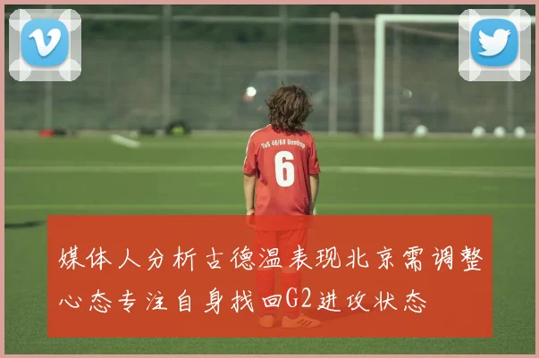 媒体人分析古德温表现北京需调整心态专注自身找回G2进攻状态