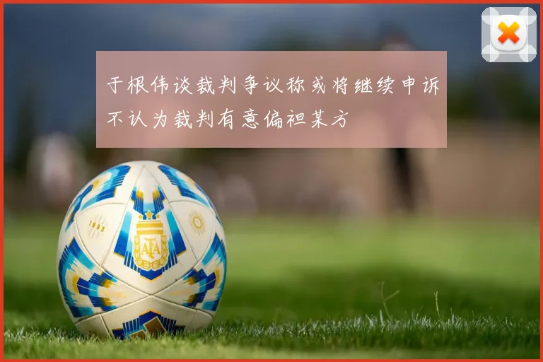 于根伟谈裁判争议称或将继续申诉不认为裁判有意偏袒某方