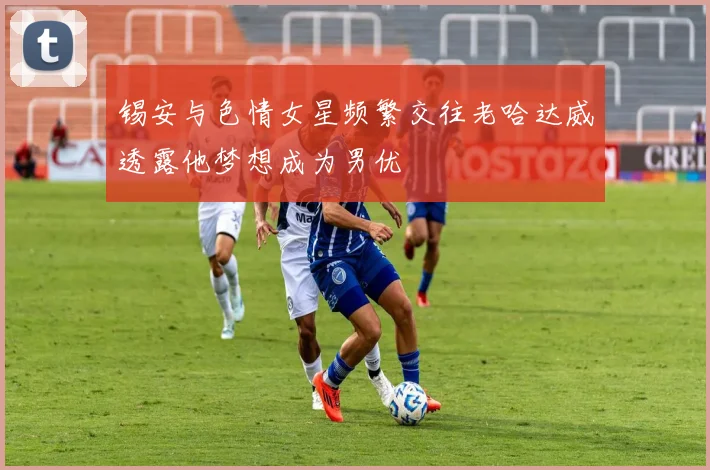 锡安与色情女星频繁交往老哈达威透露他梦想成为男优