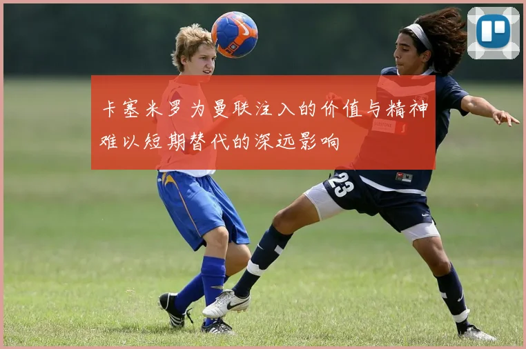 卡塞米罗为曼联注入的价值与精神难以短期替代的深远影响