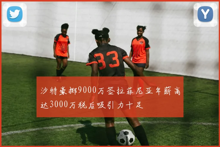 沙特豪掷9000万签拉菲尼亚年薪高达3000万税后吸引力十足