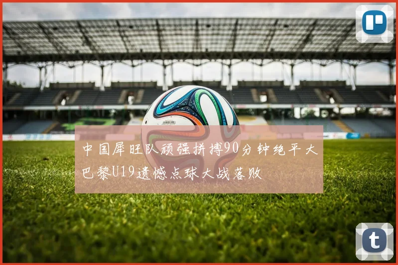 中国犀旺队顽强拼搏90分钟绝平大巴黎U19遗憾点球大战落败
