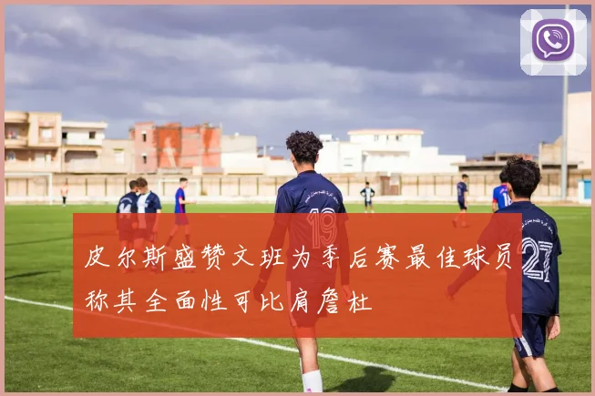 皮尔斯盛赞文班为季后赛最佳球员称其全面性可比肩詹杜