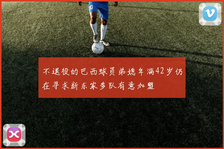 不退役的巴西球员弟媳年满42岁仍在寻求新东家多队有意加盟