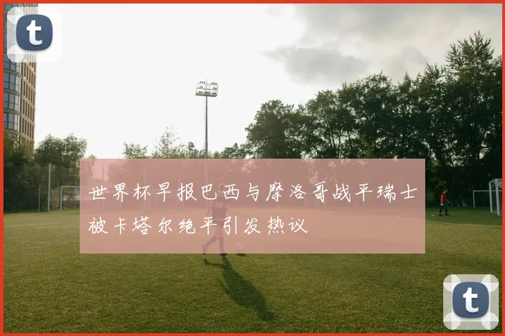世界杯早报巴西与摩洛哥战平瑞士被卡塔尔绝平引发热议