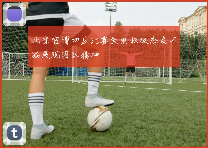 北京官博回应比赛失利积极态度不减展现团队精神