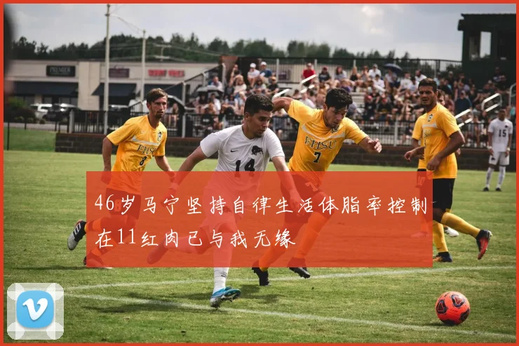 46岁马宁坚持自律生活体脂率控制在11红肉已与我无缘