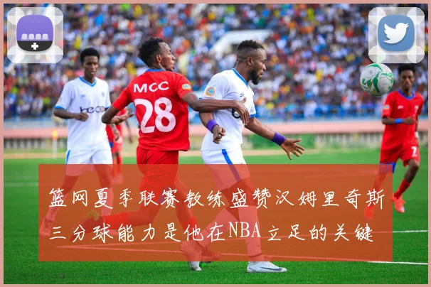 篮网夏季联赛教练盛赞汉姆里奇斯三分球能力是他在NBA立足的关键