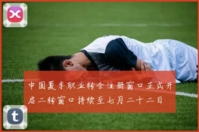 中国夏季职业转会注册窗口正式开启二转窗口持续至七月二十二日