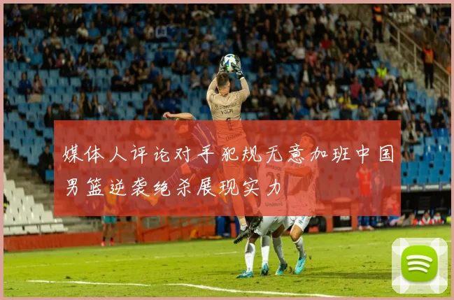 媒体人评论对手犯规无意加班中国男篮逆袭绝杀展现实力