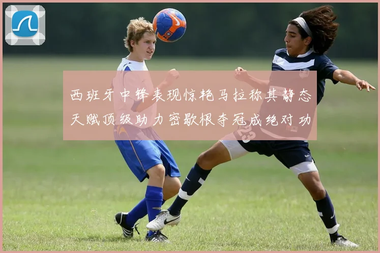 西班牙中锋表现惊艳马拉称其静态天赋顶级助力密歇根夺冠成绝对功臣