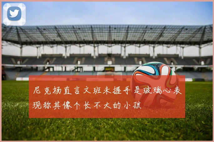 尼克杨直言文班未握手是玻璃心表现称其像个长不大的小孩