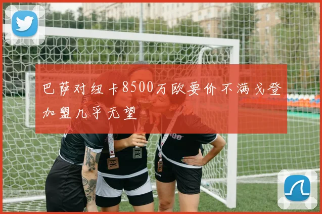 巴萨对纽卡8500万欧要价不满戈登加盟几乎无望