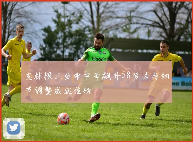 克林根三分命中率飙升58努力与细节调整成就佳绩