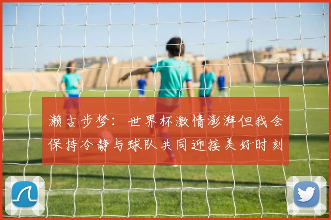 濑古步梦：世界杯激情澎湃但我会保持冷静与球队共同迎接美好时刻