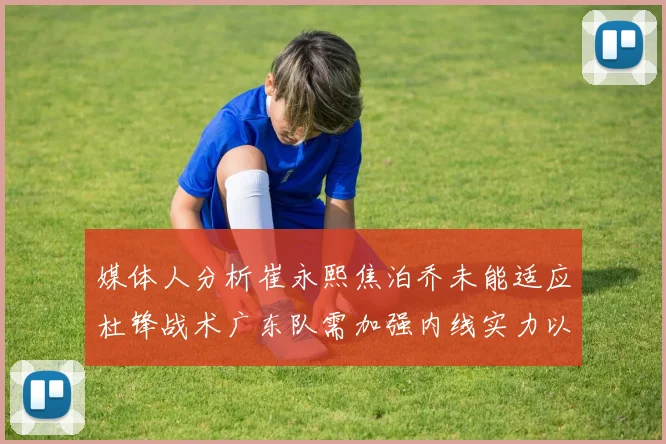 媒体人分析崔永熙焦泊乔未能适应杜锋战术广东队需加强内线实力以提升竞争力