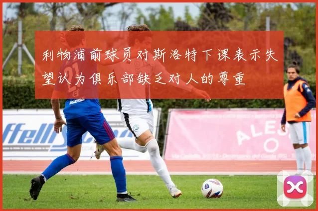 利物浦前球员对斯洛特下课表示失望认为俱乐部缺乏对人的尊重