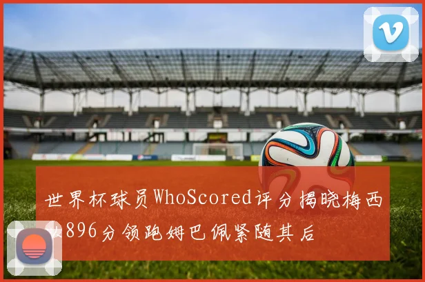 世界杯球员WhoScored评分揭晓梅西以896分领跑姆巴佩紧随其后