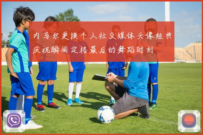 内马尔更换个人社交媒体头像经典庆祝瞬间定格最后的舞蹈时刻
