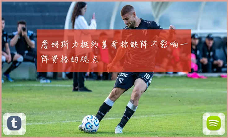 詹姆斯力挺约基奇称缺阵不影响一阵资格的观点